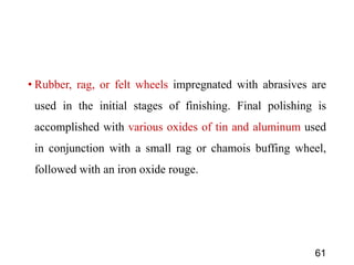 • Rubber, rag, or felt wheels impregnated with abrasives are
used in the initial stages of finishing. Final polishing is
accomplished with various oxides of tin and aluminum used
in conjunction with a small rag or chamois buffing wheel,
followed with an iron oxide rouge.
61
 