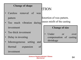 DISTORTION
• Marked distortion is related to distortion of wax pattern.
• Both change in shape and size causes misfit of the casting
64
Change of shape
• Careless removal of wax
pattern
• Too much vibration during
investment
• Too thick investment
• Delay in investing
• Inhomogeneous setting and
thermal expansion of
investment
Change of size
• Under or over
compensation of casting
shrinkage
Science of dental materials V Shama
Bhat 2nd ed
 