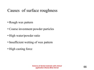 Causes of surface roughness
• Rough wax pattern
• Coarse investment powder particles
• High water/powder ratio
• Insufficient wetting of wax pattern
• High casting force
66
Science of dental materials with clinical
application Shama Bhat 3rd ed
 