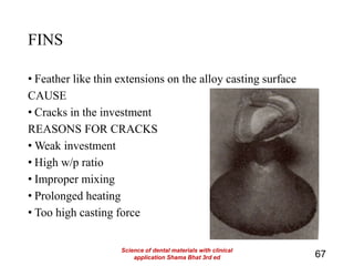 FINS
• Feather like thin extensions on the alloy casting surface
CAUSE
• Cracks in the investment
REASONS FOR CRACKS
• Weak investment
• High w/p ratio
• Improper mixing
• Prolonged heating
• Too high casting force
67
Science of dental materials with clinical
application Shama Bhat 3rd ed
 