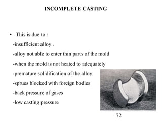72
INCOMPLETE CASTING
• This is due to :
-insufficient alloy .
-alloy not able to enter thin parts of the mold
-when the mold is not heated to adequately
-premature solidification of the alloy
-sprues blocked with foreign bodies
-back pressure of gases
-low casting pressure
 