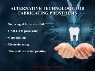 ALTERNATIVE TECHNOLOGY FOR
FABRICATING PROSTHESIS
• Sintering of burnished foil
• CAD CAM processing
• Copy milling
• Electroforming
• Three- dimensional printing
73
phillips science of dental materials 12th
ed
 