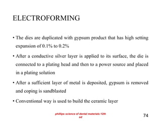 ELECTROFORMING
• The dies are duplicated with gypsum product that has high setting
expansion of 0.1% to 0.2%
• After a conductive silver layer is applied to its surface, the die is
connected to a plating head and then to a power source and placed
in a plating solution
• After a sufficient layer of metal is deposited, gypsum is removed
and coping is sandblasted
• Conventional way is used to build the ceramic layer
74
phillips science of dental materials 12th
ed
 