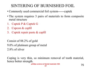 SINTERING OF BURNISHED FOIL
• Commonly used commercial foil system------captek
• The system requires 3 pairs of materials to form composite
metal structure
1. Captek P & Captek G
2. Capcon & capfil
3. Captek repair paste & capfil
Consist of 88.2% of gold
9.0% of platinum group of metal
2.8% of silver
Coping is very thin, so minimum removal of tooth material,
hence better strength.
75
phillips science of dental materials 12th
ed
 