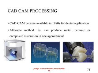 CAD CAM PROCESSING
• CAD CAM became available in 1980s for dental application
• Alternate method that can produce metal, ceramic or
composite restoration in one appointment
76
phillips science of dental materials 12th
ed
 