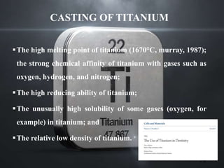 CASTING OF TITANIUM
The high melting point of titanium (1670°C, murray, 1987);
the strong chemical affinity of titanium with gases such as
oxygen, hydrogen, and nitrogen;
The high reducing ability of titanium;
The unusually high solubility of some gases (oxygen, for
example) in titanium; and
The relative low density of titanium.
79
 