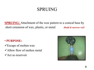SPRUING
SPRUING: Attachment of the wax pattern to a conical base by
short extension of wax, plastic, or metal -Rudd & morrow vol2
• PURPOSE:
Escape of molten wax
Allow flow of molten metal
Act as reservoir
8
 