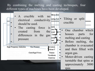 80
By combining the melting and casting techniques, four
different types of machines have been developed.
• Two chambers
• Upper ( Cu Crucible) and
lower
• Arc gas introduced in
both chambers
• Temperature 6000 deg C
• Tilting or split
crucible
• One chamber which
houses parts for
melting and casting
• Before melting, the
chamber is evacuated
and then filled with
argon gas.
• Motor-driven casting
turntable that spins at
approximately 3000
rpm
• A crucible with no
electrical conductivity
should be used.
• The casting force is
created from the
differences in the gas
pressure
 