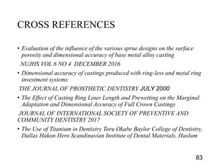 CROSS REFERENCES
• Evaluation of the influence of the various sprue designs on the surface
porosity and dimensional accuracy of base metal alloy casting
NUJHS VOL 6 NO 4 DECEMBER 2016
• Dimensional accuracy of castings produced with ring-less and metal ring
investment systems
THE JOURNAL OF PROSTHETIC DENTISTRY JULY 2000
• The Effect of Casting Ring Liner Length and Prewetting on the Marginal
Adaptation and Dimensional Accuracy of Full Crown Castings
JOURNAL OF INTERNATIONAL SOCIETY OF PREVENTIVE AND
COMMUNITY DENTISTRY 2017
• The Use of Titanium in Dentistry Toru Okabe Baylor College of Dentistry,
Dallas Hakon Hero Scandinavian Institute of Dental Materials, Haslum
83
 