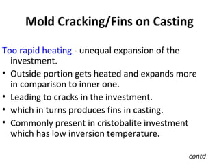 Mold Cracking/Fins on Casting
Too rapid heating - unequal expansion of the
investment.
• Outside portion gets heated and expands more
in comparison to inner one.
• Leading to cracks in the investment.
• which in turns produces fins in casting.
• Commonly present in cristobalite investment
which has low inversion temperature.
contd
 