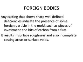 FOREIGN BODIES
Any casting that shows sharp well defined
deficiencies indicate the presence of some
foreign particle in the mold, such as pieces of
investment and bits of carbon from a flux.
It results in surface roughness and also incomplete
casting areas or surface voids.
 