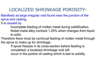 Manifests as large irregular void found near the junction of the
sprue and casting.
It is caused by
Incomplete feeding of molten metal during solidification.
Nobel metal alloy contract 1.25% when changes from liquid
to solid.
Therefore there must be continual feeding of molten metal through
the sprue to make up for shrinkage.
If sprue freezes in its cross-section before feeding is
completed- a localized shrinkage void will
occur in the portion of casting which is last to solidify.
LOCALIZED SHRINKAGE POROSITY-
 