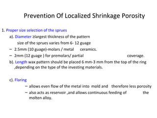 Prevention Of Localized Shrinkage Porosity
1. Proper size selection of the sprues
a). Diameter ≥largest thickness of the pattern
size of the sprues varies from 6- 12 guage
– 2.5mm (10 guage)-molars / metal ceramics.
– 2mm (12 guage ) for premolars/ partial coverage.
b). Length wax pattern should be placed 6 mm-3 mm from the top of the ring
,depending on the type of the investing materials.
c). Flaring
– allows even flow of the metal into mold and therefore less porosity
– also acts as reservoir ,and allows continuous feeding of the
molten alloy.
 