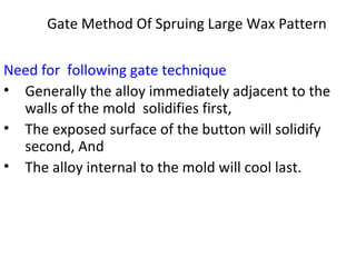 Gate Method Of Spruing Large Wax Pattern
Need for following gate technique
• Generally the alloy immediately adjacent to the
walls of the mold solidifies first,
• The exposed surface of the button will solidify
second, And
• The alloy internal to the mold will cool last.
 