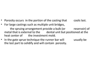 • Porosity occurs in the portion of the casting that cools last.
• For large castings such as multiple unit bridges,
the spruing arrangement provide a bulk (or reservoir) of
metal that is external to the dental unit but positioned at the
heat center of the investment mold.
• In the gate sprue technique the runner bar will usually be
the last part to solidify and will contain porosity.
 