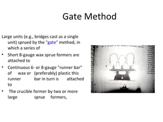 Gate Method
Large units (e.g., bridges cast as a single
unit) sprued by the "gate" method, in
which a series of
• Short 8-gauge wax sprue formers are
attached to
• Continuous 6- or 8-gauge "runner bar"
of wax or (preferably) plastic this
runner bar in turn is attached
to
• The crucible former by two or more
large sprue formers,
 