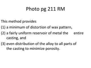 Photo pg 211 RM
This method provides
(1) a minimum of distortion of wax pattern,
(2) a fairly uniform reservoir of metal the entire
casting, and
(3) even distribution of the alloy to all parts of
the casting to minimize porosity.
 