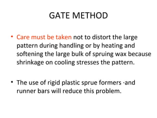GATE METHOD
• Care must be taken not to distort the large
pattern during handling or by heating and
softening the large bulk of spruing wax because
shrinkage on cooling stresses the pattern.
• The use of rigid plastic sprue formers ·and
runner bars will reduce this problem.
 