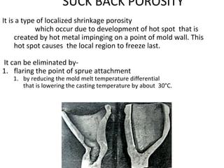SUCK BACK POROSITY
It is a type of localized shrinkage porosity
which occur due to development of hot spot that is
created by hot metal impinging on a point of mold wall. This
hot spot causes the local region to freeze last.
It can be eliminated by-
1. flaring the point of sprue attachment
1. by reducing the mold melt temperature differential
that is lowering the casting temperature by about 30°C.
 
