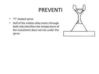 PREVENTION
• “Y” shaped sprue.
• Half of the molten alloy enters through
both side,therefore the temperature of
the investment does not rise under the
sprue.
 
