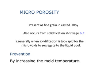 Present as fine grain in casted alloy
Also occurs from solidification shrinkage but
Is generally when solidification is too rapid for the
micro voids to segregate to the liquid pool.
MICRO POROSITY
Prevention
By increasing the mold temperature.
 