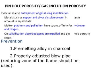 PIN HOLE POROSITY/ GAS INCLUTION POROSITY
It occurs due to entrapment of gas during solidification.
Metals such as copper and silver dissolve oxygen in large
amount in liquid state.
Molten platinum and palladium have strong affinity for hydrogen
and oxygen.
On solidification absorbed gases are expelled and pin hole porosity
result.
Prevention
1.Premelting alloy in charcoal
2.Properly adjusted blow pipe
(reducing zone of the flame should be
used).
 