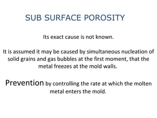 Its exact cause is not known.
It is assumed it may be caused by simultaneous nucleation of
solid grains and gas bubbles at the first moment, that the
metal freezes at the mold walls.
Prevention by controlling the rate at which the molten
metal enters the mold.
SUB SURFACE POROSITY
 