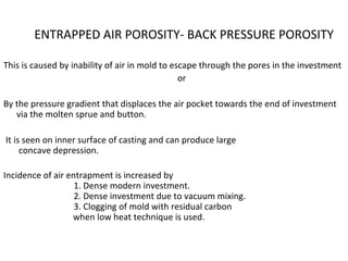 ENTRAPPED AIR POROSITY- BACK PRESSURE POROSITY
This is caused by inability of air in mold to escape through the pores in the investment
or
By the pressure gradient that displaces the air pocket towards the end of investment
via the molten sprue and button.
It is seen on inner surface of casting and can produce large
concave depression.
Incidence of air entrapment is increased by
1. Dense modern investment.
2. Dense investment due to vacuum mixing.
3. Clogging of mold with residual carbon
when low heat technique is used.
 