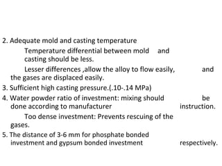 2. Adequate mold and casting temperature
Temperature differential between mold and
casting should be less.
Lesser differences ,allow the alloy to flow easily, and
the gases are displaced easily.
3. Sufficient high casting pressure.(.10-.14 MPa)
4. Water powder ratio of investment: mixing should be
done according to manufacturer instruction.
Too dense investment: Prevents rescuing of the
gases.
5. The distance of 3-6 mm for phosphate bonded
investment and gypsum bonded investment respectively.
 