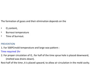 The formation of gases and their elimination depends on the
• O2content,
• Burnout temperature
• Time of burnout.
PREVENTION
1. For 500ºCmold temperature and large wax pattern :
Time required 1hr
2. For proper circulation of O2 :for half of the time sprue hole is placed downward,
(melted wax drains down).
Rest half of the time ,it is placed upward, to allow air circulation in the mold cavity.
 