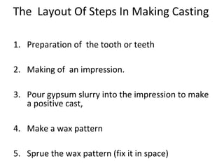 The Layout Of Steps In Making Casting
1. Preparation of the tooth or teeth
2. Making of an impression.
3. Pour gypsum slurry into the impression to make
a positive cast,
4. Make a wax pattern
5. Sprue the wax pattern (fix it in space)
 