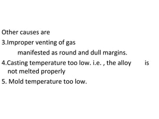 Other causes are
3.Improper venting of gas
manifested as round and dull margins.
4.Casting temperature too low. i.e. , the alloy is
not melted properly
5. Mold temperature too low.
 
