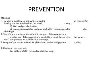 PREVENTION
SPRUING:
1. by adding auxillary sprues: which provides a). channel for
leading the molten alloy into the mold cavity.
b). Wax and gas elimination .
c). creates reservoir for molten metal which compensates for alloy
shrinkage.
2. Size of the sprue larger than the thickest part of the wax pattern .
smaller size of the sprue -leads to solidification of the metal in the sprue –
don’t compensate for solidification shrinkage.
3. Length of the sprue- 3-6 mm for phosphate bonded and gypsum bonded.
4. Flaring-acts as reservoir,
Keeps the metal in the molten state for long.
 