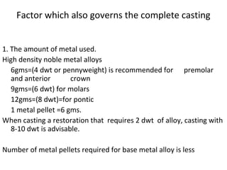 Factor which also governs the complete casting
1. The amount of metal used.
High density noble metal alloys
6gms=(4 dwt or pennyweight) is recommended for premolar
and anterior crown
9gms=(6 dwt) for molars
12gms=(8 dwt)=for pontic
1 metal pellet =6 gms.
When casting a restoration that requires 2 dwt of alloy, casting with
8-10 dwt is advisable.
Number of metal pellets required for base metal alloy is less
 