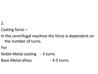 2.
Casting force –
In the centrifugal machine the force is dependent on
the number of turns.
For
Noble Metal casting - 3 turns
Base Metal alloys - 4-5 turns.
 