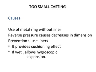 TOO SMALL CASTING
Causes
Use of metal ring without liner
Reverse pressure causes decreases in dimension
Prevention :- use liners
• It provides cushioning effect
• If wet , allows hygroscopic
expansion.
 