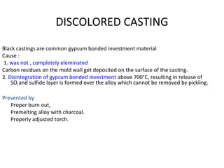 DISCOLORED CASTING
Black castings are common gypsum bonded investment material
Cause :
1. wax not , completely eleminated
Carbon residues on the mold wall get deposited on the surface of the casting.
2. Disintegration of gypsum bonded investment above 700°C, resulting in release of
SO2and sulfide layer is formed over the alloy which cannot be removed by pickling.
Prevented by
Proper burn out,
Premelting alloy with charcoal.
Properly adjusted torch.
 