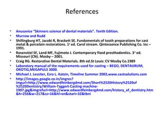 References
• Anusavice “Skinners science of dental materials”. Tenth Edition.
• Murrow and Rudd
• Shillingburg HT, Jacobi R, Brackett SE. Fundamentals of tooth preparations for cast
metal & porcelain restorations. 1st
ed. Carol stream. Qintessence Publishing Co. Inc –
1991.
• Rosenstiel SF, Land MF, Fujimoto J. Contemporary fixed prosthodontics. 3rd
ed.
Missouri (CN). Mosby – 2001.
• Craig RG. Restorative Dental Materials. 8th ed.St Louis: CV Mosby Co.1989
• Laboratory manual of the requirements used for casting – BEGO, DENTAURUM,
OROTIG,MEGAPULS 3000.
• Michael J. Lessiter, Ezra L. Kotzin, Timeline Summer 2002,www.castsolutions.com
• http://images.google.co.in/imgres?
imgurl=http://www.edwardfeinbergdmd.com/Short%2520History%2520of
%2520Dentistry/William-Taggert-Casting-machine-
1907.jpg&imgrefurl=http://www.edwardfeinbergdmd.com/history_of_dentistry.htm
&h=256&w=217&sz=16&hl=en&start=32&tbni
 