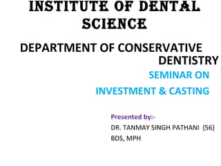 INSTITUTE OF DENTAL
SCIENCE
DEPARTMENT OF CONSERVATIVE
DENTISTRY
Presented by:-
DR. TANMAY SINGH PATHANI {56}
BDS, MPH
SEMINAR ON
INVESTMENT & CASTING
 