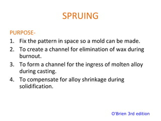 SPRUING
PURPOSE-
1. Fix the pattern in space so a mold can be made.
2. To create a channel for elimination of wax during
burnout.
3. To form a channel for the ingress of molten alloy
during casting.
4. To compensate for alloy shrinkage during
solidification.
O'Brien 3rd edition
 