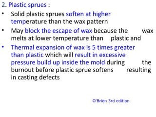 2. Plastic sprues :
• Solid plastic sprues soften at higher
temperature than the wax pattern
• May block the escape of wax because the wax
melts at lower temperature than plastic and
• Thermal expansion of wax is 5 times greater
than plastic which will result in excessive
pressure build up inside the mold during the
burnout before plastic sprue softens resulting
in casting defects
O'Brien 3rd edition
 