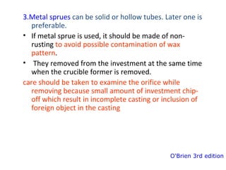 3.Metal sprues can be solid or hollow tubes. Later one is
preferable.
• If metal sprue is used, it should be made of non-
rusting to avoid possible contamination of wax
pattern.
• They removed from the investment at the same time
when the crucible former is removed.
care should be taken to examine the orifice while
removing because small amount of investment chip-
off which result in incomplete casting or inclusion of
foreign object in the casting
O'Brien 3rd edition
 