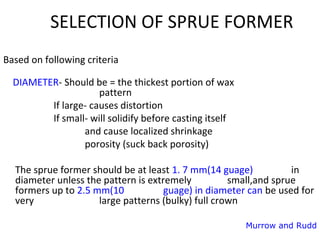 SELECTION OF SPRUE FORMER
Based on following criteria
DIAMETER- Should be = the thickest portion of wax
pattern
If large- causes distortion
If small- will solidify before casting itself
and cause localized shrinkage
porosity (suck back porosity)
The sprue former should be at least 1. 7 mm(14 guage) in
diameter unless the pattern is extremely small,and sprue
formers up to 2.5 mm(10 guage) in diameter can be used for
very large patterns (bulky) full crown
Murrow and Rudd
 