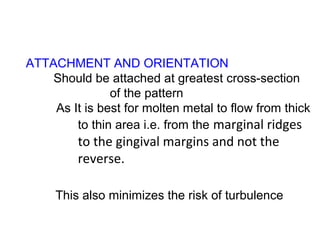 ATTACHMENT AND ORIENTATION
Should be attached at greatest cross-section
of the pattern
As It is best for molten metal to flow from thick
to thin area i.e. from the marginal ridges
to the gingival margins and not the
reverse.
This also minimizes the risk of turbulence
 