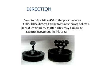 Direction should be 45º to the proximal area
It should be directed away from any thin or delicate
part of investment. Molten alloy may abrade or
fracture investment in this area
DIRECTION
 