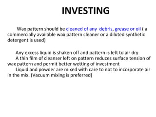 INVESTING
Wax pattern should be cleaned of any debris, grease or oil ( a
commercially available wax pattern cleaner or a diluted synthetic
detergent is used)
Any excess liquid is shaken off and pattern is left to air dry
A thin film of cleanser left on pattern reduces surface tension of
wax pattern and permit better wetting of investment
Liquid and powder are mixed with care to not to incorporate air
in the mix. (Vacuum mixing is preferred)
 