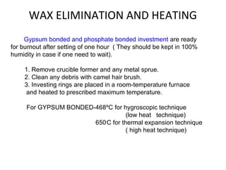 WAX ELIMINATION AND HEATING
Gypsum bonded and phosphate bonded investment are ready
for burnout after setting of one hour ( They should be kept in 100%
humidity in case if one need to wait).
1. Remove crucible former and any metal sprue.
2. Clean any debris with camel hair brush.
3. Investing rings are placed in a room-temperature furnace
and heated to prescribed maximum temperature.
For GYPSUM BONDED-468ºC for hygroscopic technique
(low heat technique)
650°
C for thermal expansion technique
( high heat technique)
 