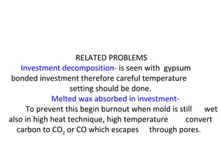 RELATED PROBLEMS
Investment decomposition- is seen with gypsum
bonded investment therefore careful temperature
setting should be done.
Melted wax absorbed in investment-
To prevent this begin burnout when mold is still wet
also in high heat technique, high temperature convert
carbon to CO2 or CO which escapes through pores.
 
