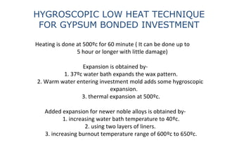 Heating is done at 500ºc for 60 minute ( It can be done up to
5 hour or longer with little damage)
Expansion is obtained by-
1. 37ºc water bath expands the wax pattern.
2. Warm water entering investment mold adds some hygroscopic
expansion.
3. thermal expansion at 500ºc.
Added expansion for newer noble alloys is obtained by-
1. increasing water bath temperature to 40ºc.
2. using two layers of liners.
3. increasing burnout temperature range of 600ºc to 650ºc.
HYGROSCOPIC LOW HEAT TECHNIQUE
FOR GYPSUM BONDED INVESTMENT
 