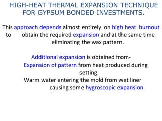 This approach depends almost entirely on high heat burnout
to obtain the required expansion and at the same time
eliminating the wax pattern.
Additional expansion is obtained from-
Expansion of pattern from heat produced during
setting.
Warm water entering the mold from wet liner
causing some hygroscopic expansion.
HIGH-HEAT THERMAL EXPANSION TECHNIQUE
FOR GYPSUM BONDED INVESTMENTS.
 